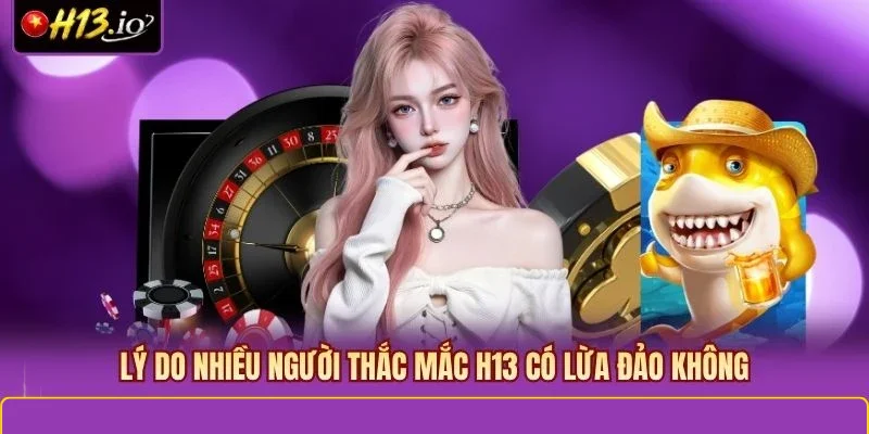 Lý do nhiều người thắc mắc H13 có lừa đảo không